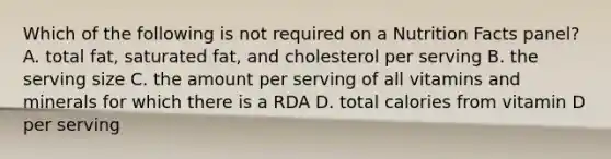 Which of the following is not required on a Nutrition Facts panel? A. total fat, saturated fat, and cholesterol per serving B. the serving size C. the amount per serving of all vitamins and minerals for which there is a RDA D. total calories from vitamin D per serving