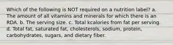 Which of the following is NOT required on a nutrition label? a. The amount of all vitamins and minerals for which there is an RDA. b. The serving size. c. Total kcalories from fat per serving. d. Total fat, saturated fat, cholesterols, sodium, protein, carbohydrates, sugars, and dietary fiber.