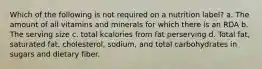 Which of the following is not required on a nutrition label? a. The amount of all vitamins and minerals for which there is an RDA b. The serving size c. total kcalories from fat perserving d. Total fat, saturated fat, cholesterol, sodium, and total carbohydrates in sugars and dietary fiber.