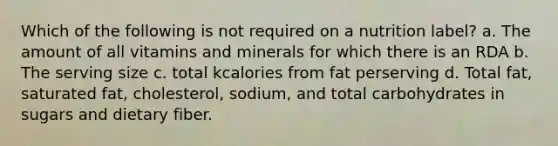 Which of the following is not required on a nutrition label? a. The amount of all vitamins and minerals for which there is an RDA b. The serving size c. total kcalories from fat perserving d. Total fat, saturated fat, cholesterol, sodium, and total carbohydrates in sugars and dietary fiber.