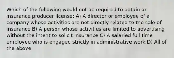 Which of the following would not be required to obtain an insurance producer license: A) A director or employee of a company whose activities are not directly related to the sale of insurance B) A person whose activities are limited to advertising without the intent to solicit insurance C) A salaried full time employee who is engaged strictly in administrative work D) All of the above