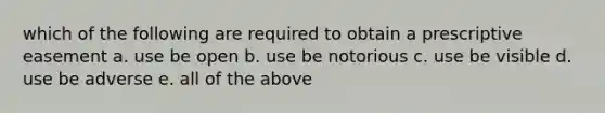 which of the following are required to obtain a prescriptive easement a. use be open b. use be notorious c. use be visible d. use be adverse e. all of the above