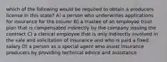 which of the following would be required to obtain a producers license in this state? A) a person who underwrites applications for insurance for the insurer B) a trustee of an employee trust plan that is compensated indirectly by the company issuing the contract C) a clerical employee that is only indirectly involved in the sale and solicitation of insurance and who is paid a fixed salary D) a person as a special agent who assist insurance producers by providing technical advice and assistance