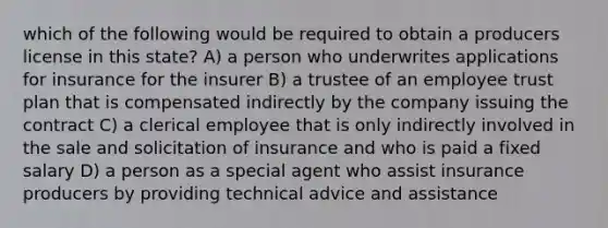 which of the following would be required to obtain a producers license in this state? A) a person who underwrites applications for insurance for the insurer B) a trustee of an employee trust plan that is compensated indirectly by the company issuing the contract C) a clerical employee that is only indirectly involved in the sale and solicitation of insurance and who is paid a fixed salary D) a person as a special agent who assist insurance producers by providing technical advice and assistance