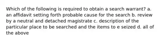 Which of the following is required to obtain a search warrant? a. an affidavit setting forth probable cause for the search b. review by a neutral and detached magistrate c. description of the particular place to be searched and the items to e seized d. all of the above