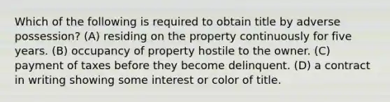 Which of the following is required to obtain title by adverse possession? (A) residing on the property continuously for five years. (B) occupancy of property hostile to the owner. (C) payment of taxes before they become delinquent. (D) a contract in writing showing some interest or color of title.