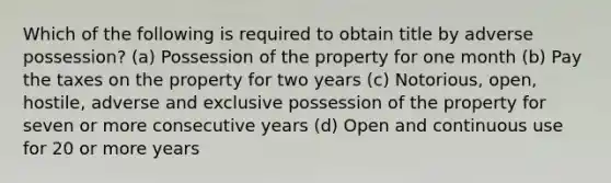 Which of the following is required to obtain title by adverse possession? (a) Possession of the property for one month (b) Pay the taxes on the property for two years (c) Notorious, open, hostile, adverse and exclusive possession of the property for seven or more consecutive years (d) Open and continuous use for 20 or more years