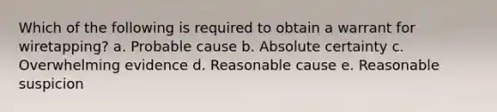 Which of the following is required to obtain a warrant for wiretapping? a. Probable cause b. Absolute certainty c. Overwhelming evidence d. Reasonable cause e. Reasonable suspicion