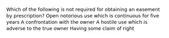 Which of the following is not required for obtaining an easement by prescription? Open notorious use which is continuous for five years A confrontation with the owner A hostile use which is adverse to the true owner Having some claim of right