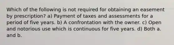 Which of the following is not required for obtaining an easement by prescription? a) Payment of taxes and assessments for a period of five years. b) A confrontation with the owner. c) Open and notorious use which is continuous for five years. d) Both a. and b.