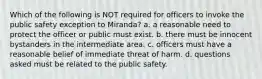 Which of the following is NOT required for officers to invoke the public safety exception to Miranda? a. a reasonable need to protect the officer or public must exist. b. there must be innocent bystanders in the intermediate area. c. officers must have a reasonable belief of immediate threat of harm. d. questions asked must be related to the public safety.