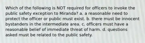 Which of the following is NOT required for officers to invoke the public safety exception to Miranda? a. a reasonable need to protect the officer or public must exist. b. there must be innocent bystanders in the intermediate area. c. officers must have a reasonable belief of immediate threat of harm. d. questions asked must be related to the public safety.