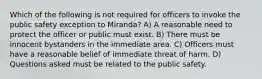 Which of the following is not required for officers to invoke the public safety exception to Miranda? A) A reasonable need to protect the officer or public must exist. B) There must be innocent bystanders in the immediate area. C) Officers must have a reasonable belief of immediate threat of harm. D) Questions asked must be related to the public safety.