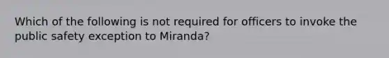 Which of the following is not required for officers to invoke the public safety exception to Miranda?