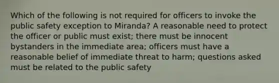 Which of the following is not required for officers to invoke the public safety exception to Miranda? A reasonable need to protect the officer or public must exist; there must be innocent bystanders in the immediate area; officers must have a reasonable belief of immediate threat to harm; questions asked must be related to the public safety