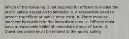 Which of the following is not required for officers to invoke the public safety exception to Miranda? a. A reasonable need to protect the officer or public must exist. b. There must be innocent bystanders in the immediate area. c. Officers must have a reasonable belief of immediate threat of harm. d. Questions asked must be related to the public safety.