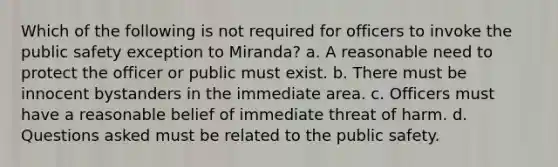 Which of the following is not required for officers to invoke the public safety exception to Miranda? a. A reasonable need to protect the officer or public must exist. b. There must be innocent bystanders in the immediate area. c. Officers must have a reasonable belief of immediate threat of harm. d. Questions asked must be related to the public safety.