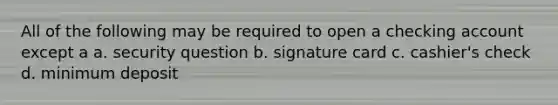 All of the following may be required to open a checking account except a a. security question b. signature card c. cashier's check d. minimum deposit