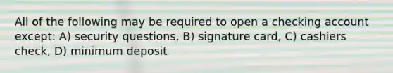 All of the following may be required to open a checking account except: A) security questions, B) signature card, C) cashiers check, D) minimum deposit