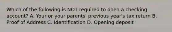 Which of the following is NOT required to open a checking account? A. Your or your parents' previous year's tax return B. Proof of Address C. Identification D. Opening deposit