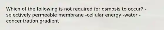 Which of the following is not required for osmosis to occur? -selectively permeable membrane -cellular energy -water -concentration gradient