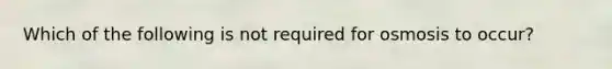 Which of the following is not required for osmosis to occur?