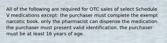 All of the following are required for OTC sales of select Schedule V medications except: the purchaser must complete the exempt narcotic book. only the pharmacist can dispense the medication. the purchaser must present valid identification. the purchaser must be at least 16 years of age.