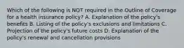 Which of the following is NOT required in the Outline of Coverage for a health insurance policy? A. Explanation of the policy's benefits B. Listing of the policy's exclusions and limitations C. Projection of the policy's future costs D. Explanation of the policy's renewal and cancellation provisions