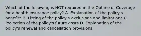 Which of the following is NOT required in the Outline of Coverage for a health insurance policy? A. Explanation of the policy's benefits B. Listing of the policy's exclusions and limitations C. Projection of the policy's future costs D. Explanation of the policy's renewal and cancellation provisions