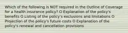 Which of the following is NOT required in the Outline of Coverage for a health insurance policy? O Explanation of the policy's benefits O Listing of the policy's exclusions and limitations O Projection of the policy's future costs O Explanation of the policy's renewal and cancellation provisions