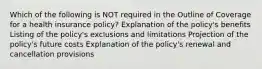 Which of the following is NOT required in the Outline of Coverage for a health insurance policy? Explanation of the policy's benefits Listing of the policy's exclusions and limitations Projection of the policy's future costs Explanation of the policy's renewal and cancellation provisions