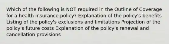 Which of the following is NOT required in the Outline of Coverage for a health insurance policy? Explanation of the policy's benefits Listing of the policy's exclusions and limitations Projection of the policy's future costs Explanation of the policy's renewal and cancellation provisions