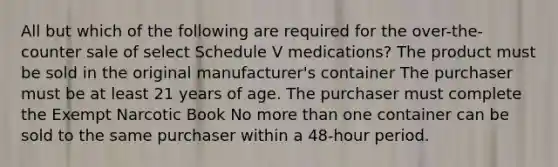 All but which of the following are required for the over-the-counter sale of select Schedule V medications? The product must be sold in the original manufacturer's container The purchaser must be at least 21 years of age. The purchaser must complete the Exempt Narcotic Book No more than one container can be sold to the same purchaser within a 48-hour period.