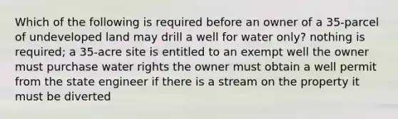 Which of the following is required before an owner of a 35-parcel of undeveloped land may drill a well for water only? nothing is required; a 35-acre site is entitled to an exempt well the owner must purchase water rights the owner must obtain a well permit from the state engineer if there is a stream on the property it must be diverted