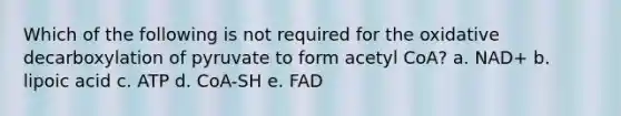 Which of the following is not required for the oxidative decarboxylation of pyruvate to form acetyl CoA? a. NAD+ b. lipoic acid c. ATP d. CoA-SH e. FAD