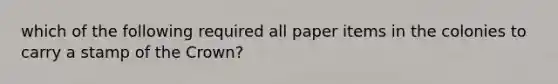 which of the following required all paper items in the colonies to carry a stamp of the Crown?