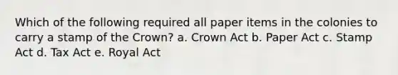 Which of the following required all paper items in the colonies to carry a stamp of the Crown? a. Crown Act b. Paper Act c. Stamp Act d. Tax Act e. Royal Act