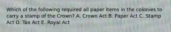 Which of the following required all paper items in the colonies to carry a stamp of the Crown? A. Crown Act B. Paper Act C. Stamp Act D. Tax Act E. Royal Act