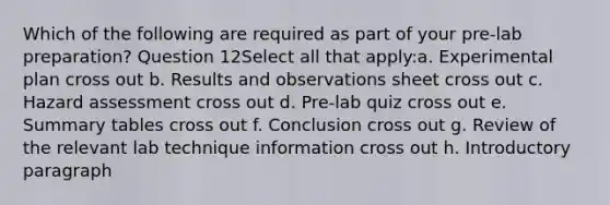 Which of the following are required as part of your pre-lab preparation? Question 12Select all that apply:a. Experimental plan cross out b. Results and observations sheet cross out c. Hazard assessment cross out d. Pre-lab quiz cross out e. Summary tables cross out f. Conclusion cross out g. Review of the relevant lab technique information cross out h. Introductory paragraph