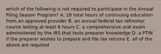 which of the following is not required to participate in the Annual Filing Season Program? A. 18 total hours of continuing education from an approved provider B. an annual federal tax refresher course lasting at least 6 hours C. a comprehensive oral exam adminsitered by the IRS that tests preparer knowledge D. a PTIN if the preparer wishes to prepare and file tax returns E. all of the above are required