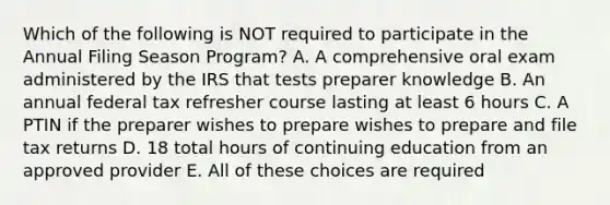 Which of the following is NOT required to participate in the Annual Filing Season Program? A. A comprehensive oral exam administered by the IRS that tests preparer knowledge B. An annual federal tax refresher course lasting at least 6 hours C. A PTIN if the preparer wishes to prepare wishes to prepare and file tax returns D. 18 total hours of continuing education from an approved provider E. All of these choices are required