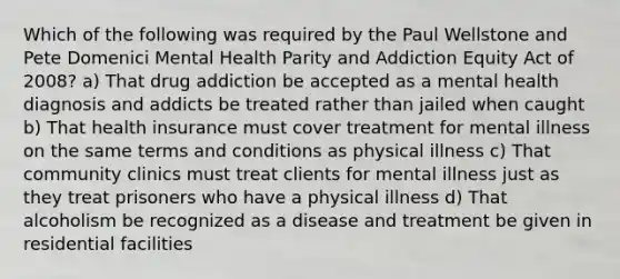 Which of the following was required by the Paul Wellstone and Pete Domenici Mental Health Parity and Addiction Equity Act of 2008? a) That drug addiction be accepted as a mental health diagnosis and addicts be treated rather than jailed when caught b) That health insurance must cover treatment for mental illness on the same terms and conditions as physical illness c) That community clinics must treat clients for mental illness just as they treat prisoners who have a physical illness d) That alcoholism be recognized as a disease and treatment be given in residential facilities