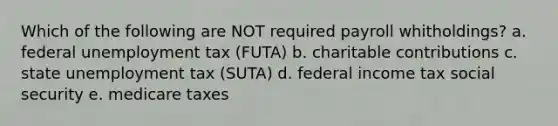 Which of the following are NOT required payroll whitholdings? a. federal unemployment tax (FUTA) b. charitable contributions c. state unemployment tax (SUTA) d. federal income tax social security e. medicare taxes