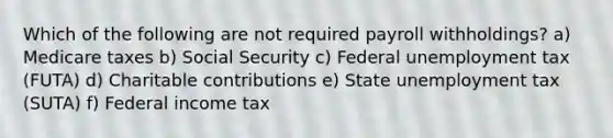 Which of the following are not required payroll withholdings? a) Medicare taxes b) Social Security c) Federal unemployment tax (FUTA) d) Charitable contributions e) State unemployment tax (SUTA) f) Federal income tax