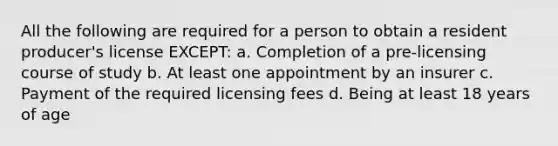 All the following are required for a person to obtain a resident producer's license EXCEPT: a. Completion of a pre-licensing course of study b. At least one appointment by an insurer c. Payment of the required licensing fees d. Being at least 18 years of age