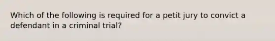 Which of the following is required for a petit jury to convict a defendant in a criminal trial?