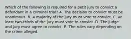 Which of the following is required for a petit jury to convict a defendant in a criminal trial? A. The decision to convict must be unanimous. B. A majority of the jury must vote to convict. C. At least two-thirds of the jury must vote to convict. D. The judge and jury must agree to convict. E. The rules vary depending on the crime alleged.