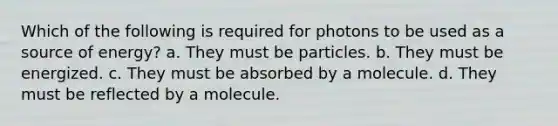 Which of the following is required for photons to be used as a source of energy? a. They must be particles. b. They must be energized. c. They must be absorbed by a molecule. d. They must be reflected by a molecule.