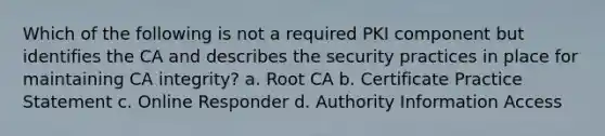 Which of the following is not a required PKI component but identifies the CA and describes the security practices in place for maintaining CA integrity? a. Root CA b. Certificate Practice Statement c. Online Responder d. Authority Information Access