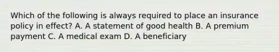 Which of the following is always required to place an insurance policy in effect? A. A statement of good health B. A premium payment C. A medical exam D. A beneficiary